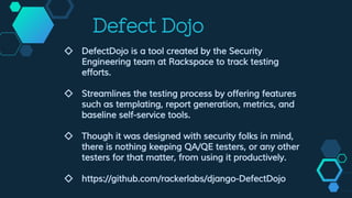 Defect Dojo
◇ DefectDojo is a tool created by the Security
Engineering team at Rackspace to track testing
efforts.
◇ Streamlines the testing process by offering features
such as templating, report generation, metrics, and
baseline self-service tools.
◇ Though it was designed with security folks in mind,
there is nothing keeping QA/QE testers, or any other
testers for that matter, from using it productively.
◇ https://github.com/rackerlabs/django-DefectDojo
 