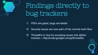 Findings directly to
bug trackers
◇ PDFs are great, bugs are better
◇ Security issues are now part of the normal work flow
◇ ThreadFix is nice for pumping issues into defect
trackers - http://code.google.com/p/threadfix/
 