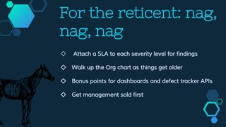 For the reticent: nag,
nag, nag
◇ Attach a SLA to each severity level for findings
◇ Walk up the Org chart as things get older
◇ Bonus points for dashboards and defect tracker APIs
◇ Get management sold first
 