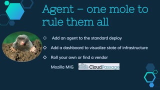 Agent – one mole to
rule them all
◇ Add an agent to the standard deploy
◇ Add a dashboard to visualize state of infrastructure
◇ Roll your own or find a vendor
Mozilla MIG
 