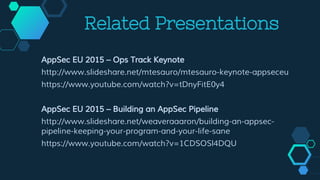 Related Presentations
AppSec EU 2015 – Ops Track Keynote
http://www.slideshare.net/mtesauro/mtesauro-keynote-appseceu
https://www.youtube.com/watch?v=tDnyFitE0y4
AppSec EU 2015 – Building an AppSec Pipeline
http://www.slideshare.net/weaveraaaron/building-an-appsec-
pipeline-keeping-your-program-and-your-life-sane
https://www.youtube.com/watch?v=1CDSOSl4DQU
 