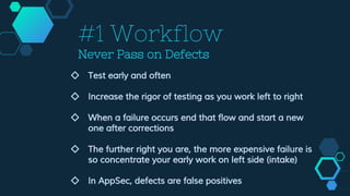 #1 Workflow
Never Pass on Defects
◇ Test early and often
◇ Increase the rigor of testing as you work left to right
◇ When a failure occurs end that flow and start a new
one after corrections
◇ The further right you are, the more expensive failure is
so concentrate your early work on left side (intake)
◇ In AppSec, defects are false positives
 