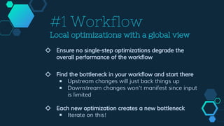 #1 Workflow
Local optimizations with a global view
◇ Ensure no single-step optimizations degrade the
overall performance of the workflow
◇ Find the bottleneck in your workflow and start there
￭ Upstream changes will just back things up
￭ Downstream changes won't manifest since input
is limited
◇ Each new optimization creates a new bottleneck
￭ Iterate on this!
 