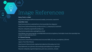 Henry Ford in a field:
http://henryfordgiantdifferenceaward.weebly.com/works-cited.html
Assembly Lines:
http://www.pictofcar.website/henry-ford-assembly-line-diagram/
http://www.fasttrackteaching.com/burns/Unit_3_Industry/U3_Ford.html
http://en.wikipedia.org/wiki/Assembly_line
http://actionspeaksradio.org/tag/henry-ford/
http://blogs.internetautoguide.com/6582595/manufacturing/henry-ford-didnt-invent-the-assembly-line-
ransom-e-olds-did/index.html
W. Edward Deming
http://www.motortrend.com/features/consumer/1005_30_who_count/photo_04.html
Japan's Post War Miracle
http://www2.fultonschools.org/teacher/robertsw1/thursday.nov1.htm
http://dylewski.com.pl/menu-boczne/iluzja-pieniadza/usa-vs-japonia/
http://en.wikipedia.org/wiki/Japanese_post-war_economic_miracle
Image References
 