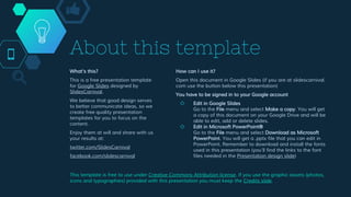 What’s this?
This is a free presentation template
for Google Slides designed by
SlidesCarnival.
We believe that good design serves
to better communicate ideas, so we
create free quality presentation
templates for you to focus on the
content.
Enjoy them at will and share with us
your results at:
twitter.com/SlidesCarnival
facebook.com/slidescarnival
About this template
How can I use it?
Open this document in Google Slides (if you are at slidescarnival.
com use the button below this presentation)
You have to be signed in to your Google account
◇ Edit in Google Slides
Go to the File menu and select Make a copy. You will get
a copy of this document on your Google Drive and will be
able to edit, add or delete slides.
◇ Edit in Microsoft PowerPoint®
Go to the File menu and select Download as Microsoft
PowerPoint. You will get a .pptx file that you can edit in
PowerPoint. Remember to download and install the fonts
used in this presentation (you’ll find the links to the font
files needed in the Presentation design slide)
This template is free to use under Creative Commons Attribution license. If you use the graphic assets (photos,
icons and typographies) provided with this presentation you must keep the Credits slide.
 