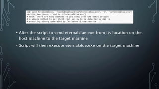 • Alter the script to send eternalblue.exe from its location on the
host machine to the target machine
• Script will then execute eternalblue.exe on the target machine
 