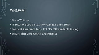 WHOAMI
• Diana Whitney
• IT Security Specialist at EWA-Canada since 2015
• Payment Assurance Lab – PCI PTS POI Standards testing
• Secure That Cert! CySA+ and PenTest+
 