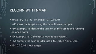 RECONN WITH NMAP
• nmap -sC -sV -O -oA initial 10.10.10.40
• -sC scans the target using the default Nmap scripts
• -sV attempts to identify the version of services found running
on open ports
• -O attempts to ID the host’s operating systems
• -oA outputs the scan results into a file called ‘initialscan’
• 10.10.10.40 is our target
 