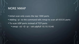 MORE NMAP
• Initial scan only scans the top 1000 ports
• Adding -p- to the command tells nmap to scan all 65535 ports
• To scan UDP ports instead of TCP ports
• nmap -sU -O -p- -oA udpfull 10.10.10.40
 