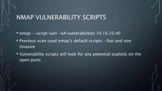 NMAP VULNERABILITY SCRIPTS
• nmap --script vuln -oA vulnerabilities 10.10.10.40
• Previous scan used nmap’s default scripts – fast and non
invasive
• Vulnerability scripts will look for any potential exploits on the
open ports
 