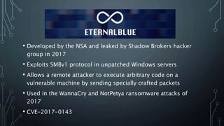 • Developed by the NSA and leaked by Shadow Brokers hacker
group in 2017
• Exploits SMBv1 protocol in unpatched Windows servers
• Allows a remote attacker to execute arbitrary code on a
vulnerable machine by sending specially crafted packets
• Used in the WannaCry and NotPetya ransomware attacks of
2017
• CVE-2017-0143
 