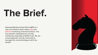 The Brief.
Extended Berkley Packet Filter (eBPF) is a
new Linux feature which allows safe and
efficient monitoring of kern...