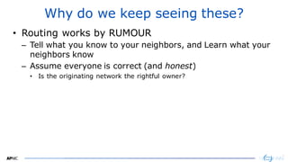 2323
Why do we keep seeing these?
• Routing works by RUMOUR
– Tell what you know to your neighbors, and Learn what your
neighbors know
– Assume everyone is correct (and honest)
• Is the originating network the rightful owner?
 