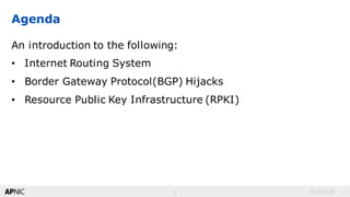 3
v1.03
Agenda
An introduction to the following:
• Internet Routing System
• Border Gateway Protocol(BGP) Hijacks
• Resource Public Key Infrastructure (RPKI)
 