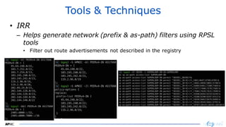 3030
Tools & Techniques
• IRR
– Helps generate network (prefix & as-path) filters using RPSL
tools
• Filter out route advertisements not described in the registry
 