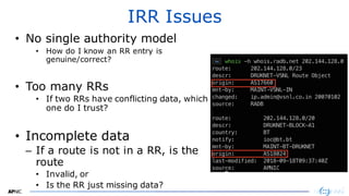 31
IRR Issues
• No single authority model
• How do I know an RR entry is
genuine/correct?
• Too many RRs
• If two RRs have conflicting data, which
one do I trust?
• Incomplete data
– If a route is not in a RR, is the
route
• Invalid, or
• Is the RR just missing data?
 