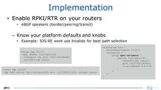 3535
Implementation
• Enable RPKI/RTR on your routers
• eBGP speakers (border/peering/transit)
– Know your platform defaults and knobs
• Example: IOS-XE wont use Invalids for best path selection
router bgp 131107
bgp rpki server tcp <validatorIP> port <323/8282/3323> refresh <secs>
routing-options {
autonomous-system 131107;
validation {
group rpki-validator {
session <validatorIP> {
refresh-time <secs>;
port <323/3323/8282>;
local-address X.X.X.X;
}
}
}
}
router bgp 131107
rpki server <validatorIP>
transport tcp port <323/3323/8282>
refresh-time <secs>
 