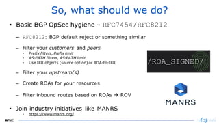 3737
So, what should we do?
• Basic BGP OpSec hygiene – RFC7454/RFC8212
– RFC8212: BGP default reject or something similar
– Filter your customers and peers
• Prefix filters, Prefix limit
• AS-PATH filters, AS-PATH limit
• Use IRR objects (source option) or ROA-to-IRR
– Filter your upstream(s)
– Create ROAs for your resources
– Filter inbound routes based on ROAs → ROV
• Join industry initiatives like MANRS
• https://www.manrs.org/
 