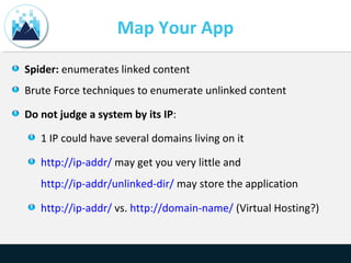 Map Your App
Spider: enumerates linked content
Brute Force techniques to enumerate unlinked content
Do not judge a system by its IP:
1 IP could have several domains living on it
http://ip-addr/ may get you very little and
http://ip-addr/unlinked-dir/ may store the application
http://ip-addr/ vs. http://domain-name/ (Virtual Hosting?)
 