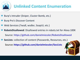 Unlinked Content Enumeration
Burp’s Intruder (Sniper, Cluster Bomb, etc.)
Burp Pro’s Discover Content
Web Services (?wsdl, wsdler, SoapUI, etc.)
RobotsDisallowed: Disallowed entries in robots.txt for Alexa 100K
Source: https://github.com/danielmiessler/RobotsDisallowed
SecLists: collection of content (Passwords, Resources, etc.)
Source: https://github.com/danielmiessler/SecLists
 