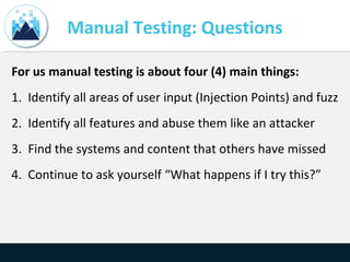 Manual Testing: Questions
For us manual testing is about four (4) main things:
1. Identify all areas of user input (Injection Points) and fuzz
2. Identify all features and abuse them like an attacker
3. Find the systems and content that others have missed
4. Continue to ask yourself “What happens if I try this?”
 