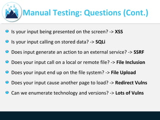 Manual Testing: Questions (Cont.)
Is your input being presented on the screen? -> XSS
Is your input calling on stored data? -> SQLi
Does input generate an action to an external service? -> SSRF
Does your input call on a local or remote file? -> File Inclusion
Does your input end up on the file system? -> File Upload
Does your input cause another page to load? -> Redirect Vulns
Can we enumerate technology and versions? -> Lots of Vulns
 