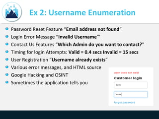 Ex 2: Username Enumeration
Password Reset Feature “Email address not found”
Login Error Message “Invalid Username”’
Contact Us Features “Which Admin do you want to contact?”
Timing for login Attempts: Valid = 0.4 secs Invalid = 15 secs
User Registration “Username already exists”
Various error messages, and HTML source
Google Hacking and OSINT
Sometimes the application tells you
 