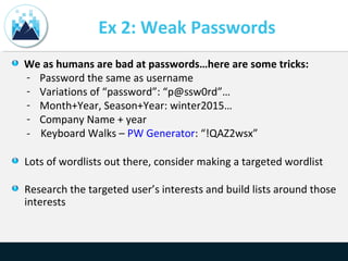 Ex 2: Weak Passwords
We as humans are bad at passwords…here are some tricks:
- Password the same as username
- Variations of “password”: “p@ssw0rd”…
- Month+Year, Season+Year: winter2015…
- Company Name + year
- Keyboard Walks – PW Generator: “!QAZ2wsx”
Lots of wordlists out there, consider making a targeted wordlist
Research the targeted user’s interests and build lists around those
interests
 