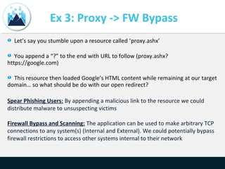 Ex 3: Proxy -> FW Bypass
Let’s say you stumble upon a resource called ‘proxy.ashx’
You append a “?” to the end with URL to follow (proxy.ashx?
https://google.com)
This resource then loaded Google’s HTML content while remaining at our target
domain… so what should be do with our open redirect?
Spear Phishing Users: By appending a malicious link to the resource we could
distribute malware to unsuspecting victims
Firewall Bypass and Scanning: The application can be used to make arbitrary TCP
connections to any system(s) (Internal and External). We could potentially bypass
firewall restrictions to access other systems internal to their network
 