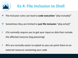 Ex 4: File Inclusion to Shell
File Inclusion vulns can lead to code execution “php include()”
Sometimes they are limited to just file inclusion “php echo()”
• LFIs normally require you to get your input on disk then include
the affected resource (log poisoning)
• RFIs are normally easier to exploit as you can point them to an
external resource containing your code
 
