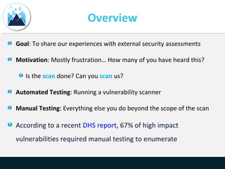 Overview
Goal: To share our experiences with external security assessments
Motivation: Mostly frustration… How many of you have heard this?
Is the scan done? Can you scan us?
Automated Testing: Running a vulnerability scanner
Manual Testing: Everything else you do beyond the scope of the scan
According to a recent DHS report, 67% of high impact
vulnerabilities required manual testing to enumerate
 