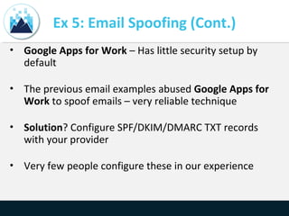 Ex 5: Email Spoofing (Cont.)
• Google Apps for Work – Has little security setup by
default
• The previous email examples abused Google Apps for
Work to spoof emails – very reliable technique
• Solution? Configure SPF/DKIM/DMARC TXT records
with your provider
• Very few people configure these in our experience
 
