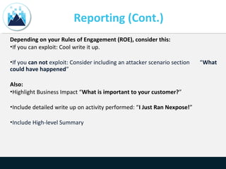 Reporting (Cont.)
Depending on your Rules of Engagement (ROE), consider this:
•If you can exploit: Cool write it up.
•If you can not exploit: Consider including an attacker scenario section “What
could have happened”
Also:
•Highlight Business Impact “What is important to your customer?”
•Include detailed write up on activity performed: “I Just Ran Nexpose!”
•Include High-level Summary
 