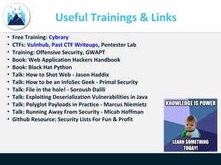Useful Trainings & Links
• Free Training: Cybrary
• CTFs: Vulnhub, Past CTF Writeups, Pentester Lab
• Training: Offensive Security, GWAPT
• Book: Web Application Hackers Handbook
• Book: Black Hat Python
• Talk: How to Shot Web - Jason Haddix
• Talk: How to be an InfoSec Geek - Primal Security
• Talk: File in the hole! - Soroush Dalili
• Talk: Exploiting Deserialization Vulnerabilities in Java
• Talk: Polyglot Payloads in Practice - Marcus Niemietz
• Talk: Running Away From Security - Micah Hoffman
• Github Resource: Security Lists For Fun & Profit
 