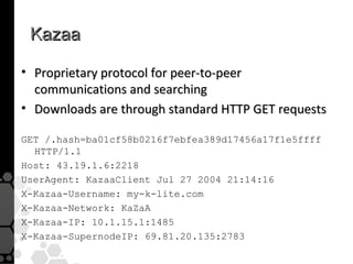 Kazaa

• Proprietary protocol for peer-to-peer
  communications and searching
• Downloads are through standard HTTP GET requests

GET /.hash=ba01cf58b0216f7ebfea389d17456a17f1e5ffff
  HTTP/1.1
Host: 43.19.1.6:2218
UserAgent: KazaaClient Jul 27 2004 21:14:16
X-Kazaa-Username: my-k-lite.com
X-Kazaa-Network: KaZaA
X-Kazaa-IP: 10.1.15.1:1485
X-Kazaa-SupernodeIP: 69.81.20.135:2783
 