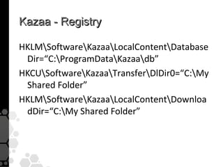 Kazaa - Registry

HKLMSoftwareKazaaLocalContentDatabase
 Dir=“C:ProgramDataKazaadb”
HKCUSoftwareKazaaTransferDlDir0=“C:My
 Shared Folder”
HKLMSoftwareKazaaLocalContentDownloa
 dDir=“C:My Shared Folder”
 
