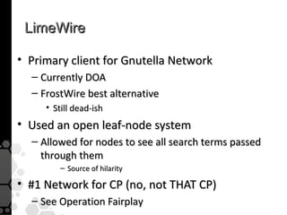 LimeWire

• Primary client for Gnutella Network
  – Currently DOA
  – FrostWire best alternative
     • Still dead-ish
• Used an open leaf-node system
  – Allowed for nodes to see all search terms passed
    through them
         – Source of hilarity

• #1 Network for CP (no, not THAT CP)
  – See Operation Fairplay
 