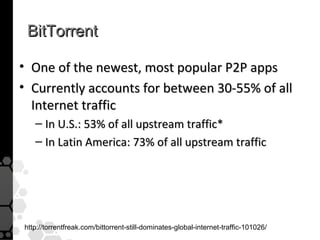 BitTorrent

• One of the newest, most popular P2P apps
• Currently accounts for between 30-55% of all
  Internet traffic
   – In U.S.: 53% of all upstream traffic*
   – In Latin America: 73% of all upstream traffic




http://torrentfreak.com/bittorrent-still-dominates-global-internet-traffic-101026/
 