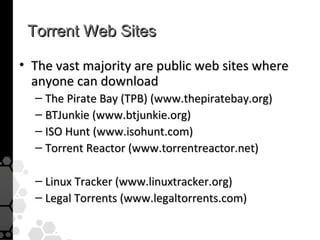 Torrent Web Sites

• The vast majority are public web sites where
  anyone can download
  – The Pirate Bay (TPB) (www.thepiratebay.org)
  – BTJunkie (www.btjunkie.org)
  – ISO Hunt (www.isohunt.com)
  – Torrent Reactor (www.torrentreactor.net)

  – Linux Tracker (www.linuxtracker.org)
  – Legal Torrents (www.legaltorrents.com)
 