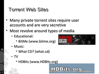 Torrent Web Sites

• Many private torrent sites require user
  accounts and are very secretive
• Most revolve around types of media
  – Educational:
     • BitMe (www.bitme.org)
  – Music:
     • What CD? (what.cd)
  – TV
     • HDBits (www.HDBits.org)
 