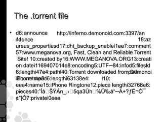 The .torrent file
• d8: announce       http://inferno.demonoid.com:3397/an
  41:
  nounce                                             18:az
  ureus_propertiesd17:dht_backup_enablei1ee7:comment
  57:www.meganova.org, Fast, Clean and Reliable Torrent
    Site! 10:created by16:WWW.MEGANOVA.ORG13:creati
  on datei1169407014e8:encoding5:UTF─84:infod5:filesld
  6:lengthi47e4:pathl40:Torrent downloaded frompathDemonoi
  iPhone.mp3
  d.com.txteed6:lengthi63138e4:         l10:
  eee4:name15:iPhone Ringtone12:piece lengthi32768e6:
  pieces40:”ÍåŠŸÁn_.›5qa3Üh%Ü‰å“─Á+?ƒË¬Ó¯
  ¢[Ô7:privatei0eee
 