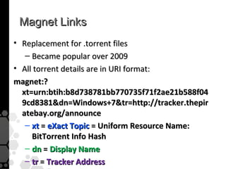 Magnet Links
• Replacement for .torrent files
   – Became popular over 2009
• All torrent details are in URI format:
magnet:?
  xt=urn:btih:b8d738781bb770735f71f2ae21b588f04
  9cd8381dn=Windows+7tr=http://tracker.thepir
  atebay.org/announce
   – xt = eXact Topic = Uniform Resource Name:
     BitTorrent Info Hash
   – dn = Display Name
   – tr = Tracker Address
 