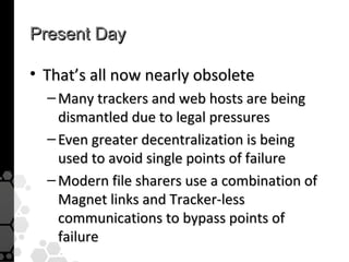 Present Day

• That’s all now nearly obsolete
  – Many trackers and web hosts are being
    dismantled due to legal pressures
  – Even greater decentralization is being
    used to avoid single points of failure
  – Modern file sharers use a combination of
    Magnet links and Tracker-less
    communications to bypass points of
    failure
 
