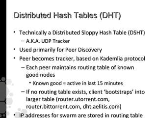 Distributed Hash Tables (DHT)

• Technically a Distributed Sloppy Hash Table (DSHT)
   – A.K.A. UDP Tracker
• Used primarily for Peer Discovery
• Peer becomes tracker, based on Kademlia protocol
   – Each peer maintains routing table of known
     good nodes
      • Known good = active in last 15 minutes
   – If no routing table exists, client ‘bootstraps’ into
     larger table (router.utorrent.com,
     router.bittorrent.com, dht.aelitis.com)
• IP addresses for swarm are stored in routing table
 