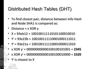 Distributed Hash Tables (DHT)

• To find closest pair, distance between Info Hash
  and Node SHA1 is compared as:
• Distance = x XOR y
• X = 93eb12 = 100100111110101100010010
• Y1 = 93e23b = 100100111110001000111011
• Y2 = 93e21a = 100100111110001000011010
• x XOR y1 = 000000000000100100101001 = 2345
• x XOR y2 = 000000000000100100010000 = 2320
• Y2 is closest to X
 