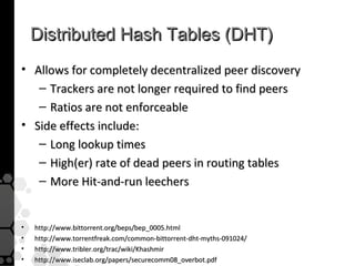 Distributed Hash Tables (DHT)
• Allows for completely decentralized peer discovery
   – Trackers are not longer required to find peers
   – Ratios are not enforceable
• Side effects include:
   – Long lookup times
   – High(er) rate of dead peers in routing tables
   – More Hit-and-run leechers


•   http://www.bittorrent.org/beps/bep_0005.html
•   http://www.torrentfreak.com/common-bittorrent-dht-myths-091024/
•   http://www.tribler.org/trac/wiki/Khashmir
•   http://www.iseclab.org/papers/securecomm08_overbot.pdf
 