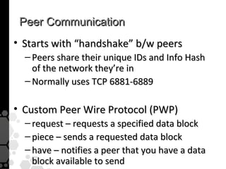 Peer Communication
• Starts with “handshake” b/w peers
  – Peers share their unique IDs and Info Hash
    of the network they’re in
  – Normally uses TCP 6881-6889

• Custom Peer Wire Protocol (PWP)
  – request – requests a specified data block
  – piece – sends a requested data block
  – have – notifies a peer that you have a data
    block available to send
 